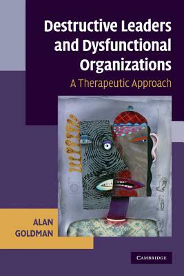 Destructive Leaders and Dysfunctional Organizations: A Therapeutic Approach by Goldman Alan, Alan Goldman
