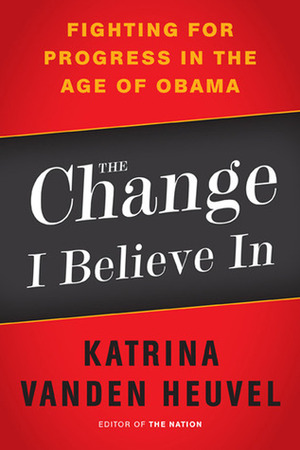 The Change I Believe In: Fighting for Progress in the Age of Obama by Katrina Vanden Heuvel