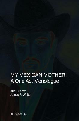 My Mexican Mother: A one act monologue by Abel Juarez, James P. White