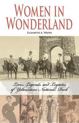 Women in Wonderland: Lives, Legends, and Legacies of Yellowstone National Park by Elizabeth A. Watry