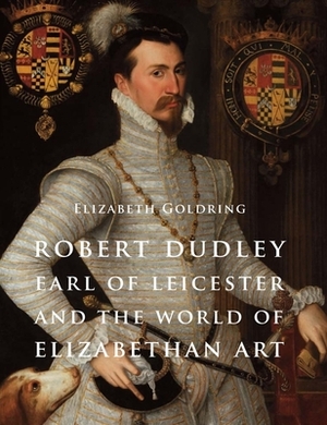 Robert Dudley, Earl of Leicester, and the World of Elizabethan Art: Painting and Patronage at the Court of Elizabeth I by Elizabeth Goldring