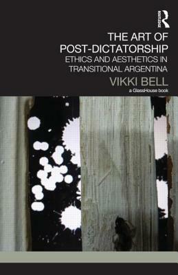 The Art of Post-Dictatorship: Ethics and Aesthetics in Transitional Argentina by Vikki Bell