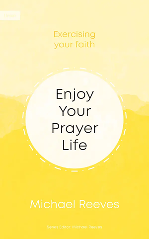 Enjoy Your Prayer Life by Michael Reeves