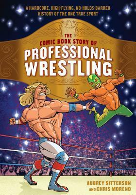 The Comic Book Story of Professional Wrestling: A Hardcore, High-Flying, No-Holds-Barred History of the One True Sport by Aubrey Sitterson, Chris Moreno