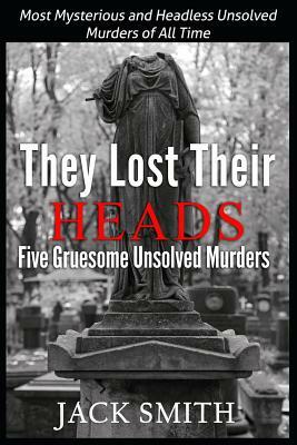 They Lost Their Heads Five Gruesome Unsolved Murders: Most Mysterious and Headless Unsolved Murders of All Times by Jack Smith
