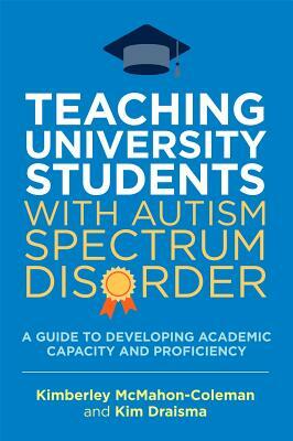 Teaching University Students with Autism Spectrum Disorder: A Guide to Developing Academic Capacity and Proficiency by Kim Draisma, Kimberley McMahon-Coleman