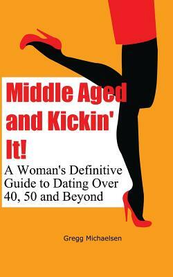 Middle Aged and Kickin' It!: A Woman's Definitive Guide to Dating Over 40, 50 and Beyond by Gregg Michaelsen