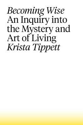 Becoming Wise: An Inquiry Into the Mystery and Art of Living by Krista Tippett