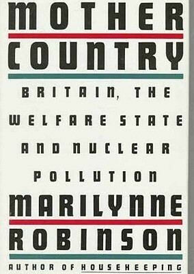 Mother Country: Britain, the Welfare State, and Nuclear Pollution by Marilynne Robinson