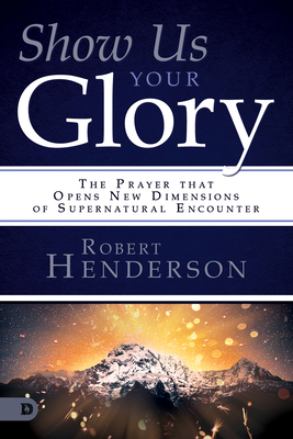 Show Us Your Glory: The Prayer That Opens New Dimensions of Supernatural Encounter by Robert Henderson