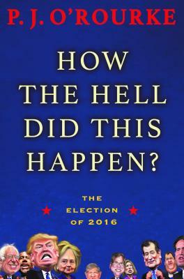How the Hell Did This Happen?: The Election of 2016 by P. J. O'Rourke