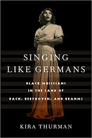 Singing Like Germans: Black Musicians in the Land of Bach, Beethoven, and Brahms by Kira Thurman