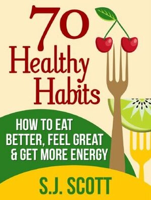 70 Healthy Habits - How to Eat Better, Feel Great, Get More Energy and Live a Healthy Lifestyle by S.J. Scott