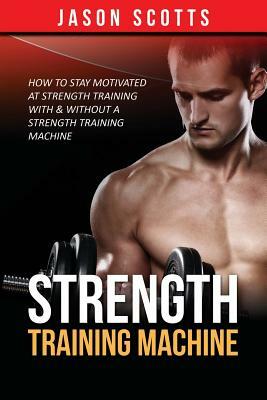 Strength Training Machine: How To Stay Motivated At Strength Training With & Without A Strength Training Machine by Jason Scotts