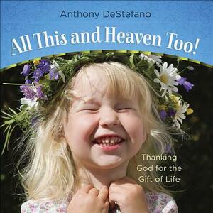All This and Heaven Too!: Thanking God for the Gift of Life by Anthony DeStefano