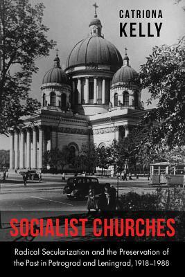 Socialist Churches: Radical Secularization and the Preservation of the Past in Petrograd and Leningrad, 1918-1988 by Catriona Kelly