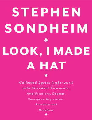 Look, I Made a Hat: Collected Lyrics (1981-2011) with attendant Comments, Amplifications, Dogmas, Harangues, Digressions, Anecdotes and Miscellany by Stephen Sondheim