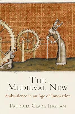 The Medieval New: Ethical Ambivalence in an Age of Innovation by Patricia Clare Ingham