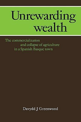 Unrewarding Wealth: The Commercialization and Collapse of Agriculture in a Spanish Basque Town by Davydd J. Greenwood