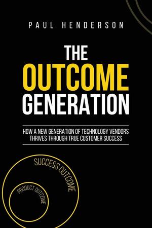 The Outcome Generation: How a New Generation of Technology Vendors Thrives Through True Customer Success by Paul Henderson