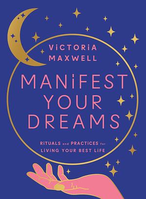 Manifest Your Dreams: Rituals and Practices for Living Your Best Life by Victoria Maxwell