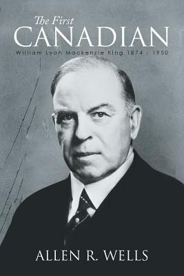 The First Canadian: William Lyon MacKenzie King 1874 - 1950 by Allen R. Wells