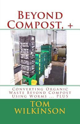 Beyond Compost, +: Converting Organic Waste Beyond Compost Using Worms ... PLUS by Tom Wilkinson