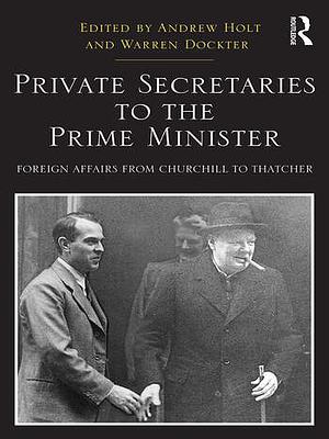 Private Secretaries to the Prime Minister: Foreign Affairs from Churchill to Thatcher by Andrew Holt, Warren Dockter