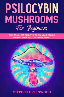 Psilocybin Mushrooms for Beginners: The Complete Guide to Grow Your Magic Mushrooms and Use Them Safely by Stephen Greenwood