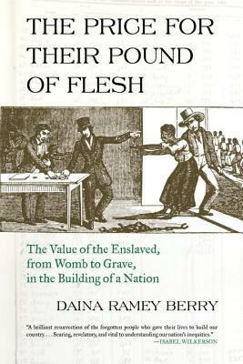 The Price for Their Pound of Flesh: The Value of the Enslaved, from Womb to Grave, in the Building of a Nation by Daina Ramey Berry