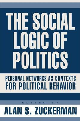 The Social Logic of Politics: Personal Networks as Contexts for Political Behavior by Alan S. Zuckerman