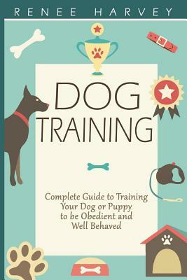 Dog Training: Complete Guide to Training Your Dog or Puppy To Be Obedient and Well Behaved by Renee Harvey