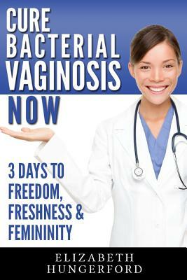 Cure Bacterial Vaginosis Now: Three Days to Freedom, Freshness & Femininity by Elizabeth Hungerford