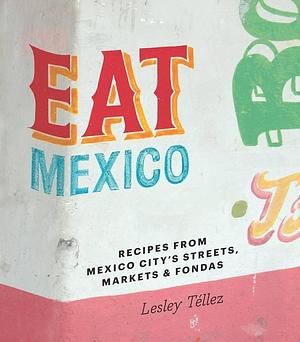 Eat Mexico: Recipes and Stories from Mexico City's Streets, Markets &amp; Fondas by Lesley Téllez