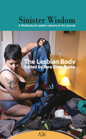 Sinister Wisdom 106: The Lesbian Body by Cathleen Rhodes, Arianne Benford, Red Washburn, Marisa P. Clark, Sarah Sarai, Flint, Sheri Reynolds, Tanya Frank, Jen Rouse, Betsy Snider, Maureen Seaton, Stevie Jones, Sally Willowbee, Liz Asch, Amber Carpenter, Laurel Nakanishi, Liz Ahl, Sarah Fonseca, LB Johnston, Alix Anne Shaw, Julie Marie Wade, Gillian P. Herbert, Julie R. Enszer, Ayasha Guerin, Mary Meriam, Jenny Factor, Kimberly Dark, Taijhet Nyobi, Teya Schaffer, Martha K. Davis, Donika Kelly, Tara Shea Burke, Amy Lauren Jones, Vi Khi Nao