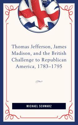 Thomas Jefferson, James Madison, and the British Challenge to Republican America, 1783-95 by Michael Schwarz