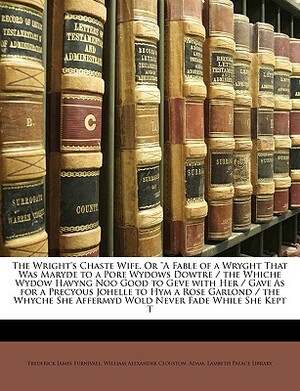 The Wright's Chaste Wife, or a Fable of a Wryght That Was Maryde to a Pore Wydows Dowtre / The Whiche Wydow Havyng Noo Good to Geve with Her / Gave as by Adam, Frederick James Furnivall, William Alexander Clouston