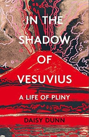 In the Shadow of Vesuvius: A Life of Pliny. A Literary Biography of the Two Great Romans by Daisy Dunn, Daisy Dunn