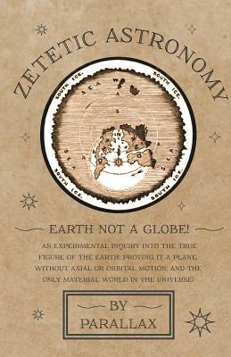 Zetetic Astronomy - Earth Not a Globe! An Experimental Inquiry into the True Figure of the Earth: Proving it a Plane, Without Axial or Orbital Motion; by Parallax