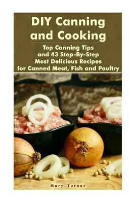DIY Canning and Cooking: Top Canning Tips and 43 Step-By-Step Most Delicious Recipes for Canned Meat, Fish and Poultry: (Home Canning, Canned F by Mary Turner