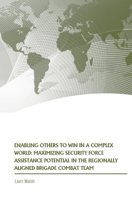 Enabling Others to Win in a Complex World: Maximizing Security Force Assistance Potential in the Regionally Aligned Brigade Combat Team by Strategic Studies Institute, Liam P. Walsh