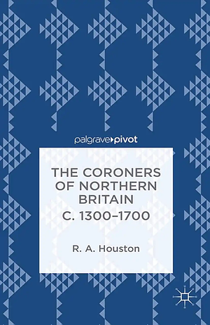 The Coroners of Northern Britain C. 1300-1700 by Rab Houston