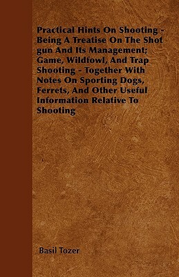 Practical Hints On Shooting - Being A Treatise On The Shot gun And Its Management; Game, Wildfowl, And Trap Shooting - Together With Notes On Sporting by Basil Tozer