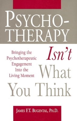 Psychotherapy Isn't What You Think: Bringing the Psychotherapeutic Engagement Into the Living Moment by James F.T. Bugental