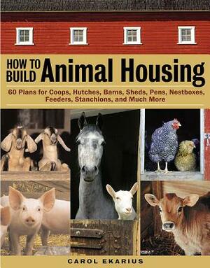 How to Build Animal Housing: 60 Plans for Coops, Hutches, Barns, Sheds, Pens, Nestboxes, Feeders, Stanchions, and Much More by Carol Ekarius