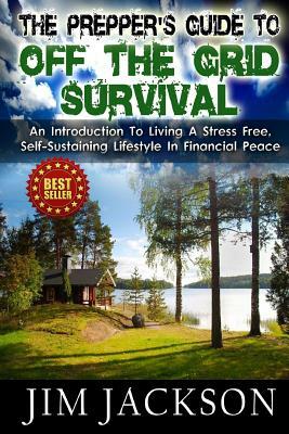 The Prepper's Guide To Off The Grid Survival: An Introduction To Living A Stress Free, Self-Sustaining Lifestyle In Financial Peace by Jim Jackson