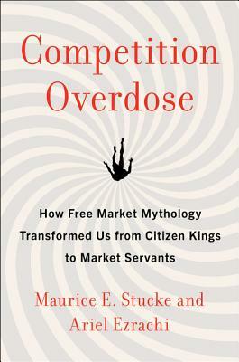 Competition Overdose: How Free Market Mythology Transformed Us from Citizen Kings to Market Servants by Maurice E. Stucke, Ariel Ezrachi