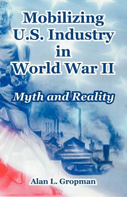 Mobilizing U.S. Industry in World War II: Myth and Reality by Alan L. Gropman