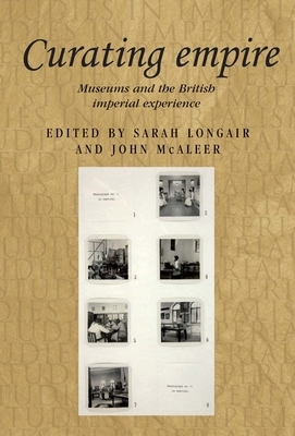 Curating Empire: Museums and the British Imperial Experience by Sarah Longair, John McAleer