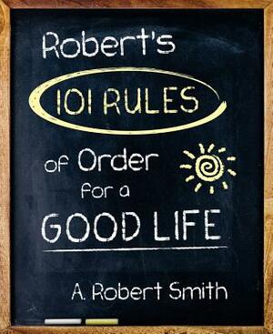 Robert's 101 Rules of Order: All You Need to Know to Live the Life You Want by A. Robert Smith